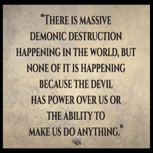 There is massive demonic destruction happening in the world, but none of it is happening because the devil has power over us or the ability to make us do anything.