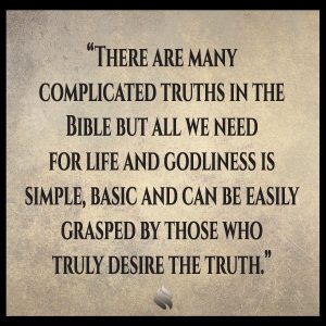 There are many complicated truths in the Bible but all we need for life and godliness is simple, basic and can be easily grasped by those who truly desire the truth.