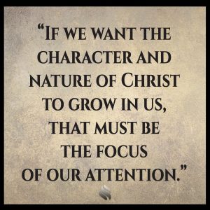 If we want the character and nature of Christ to grow in us, that must be the focus of our attention.