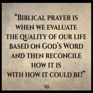 Biblical prayer is when we evaluate the quality of our life based on God’s Word and then reconcile how it is with how it could be!